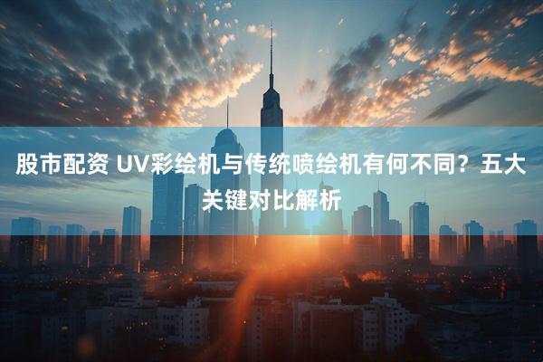 股市配资 UV彩绘机与传统喷绘机有何不同？五大关键对比解析