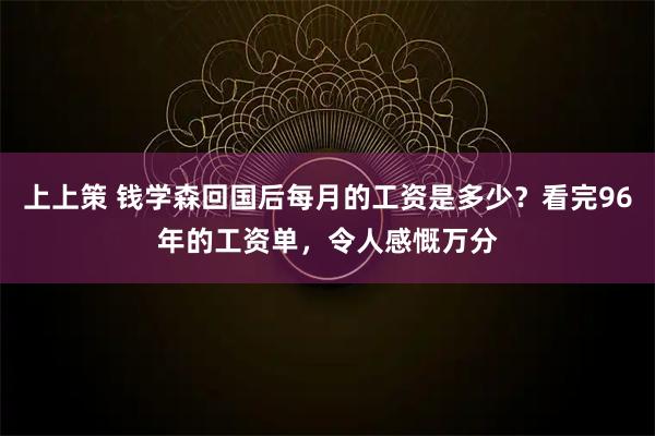 上上策 钱学森回国后每月的工资是多少？看完96年的工资单，令人感慨万分