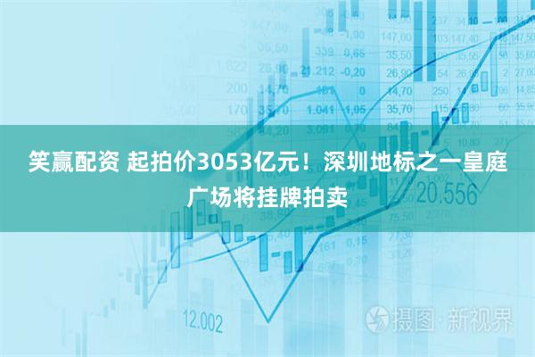 笑赢配资 起拍价3053亿元！深圳地标之一皇庭广场将挂牌拍卖