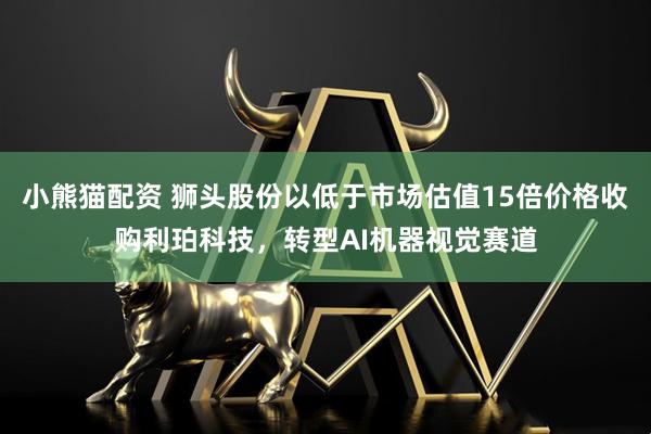 小熊猫配资 狮头股份以低于市场估值15倍价格收购利珀科技，转型AI机器视觉赛道
