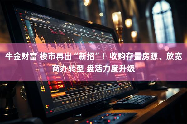 牛金财富 楼市再出“新招”！收购存量房源、放宽商办转型 盘活力度升级