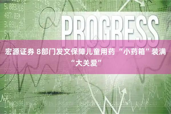 宏源证券 8部门发文保障儿童用药 “小药箱”装满“大关爱”