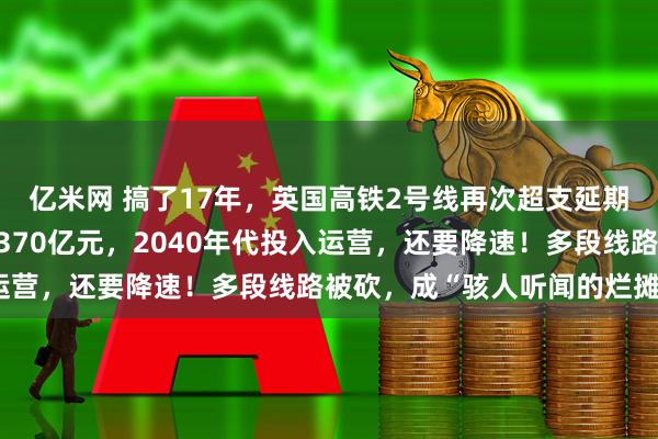 亿米网 搞了17年，英国高铁2号线再次超支延期：总成本暴增至最高9370亿元，2040年代投入运营，还要降速！多段线路被砍，成“骇人听闻的烂摊子”